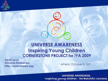 UNIVERSE AWARENESS Inspiring Young Children CORNERSTONE PROJECT for IYA 2009 Sarah Levin Universe Awareness  Athens, October 9, 2007.