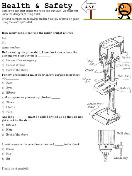 Health & Safety Before we can start drilling the holes into our MDF, we must first know the dangers of using a drill. Try and compete the following Health.