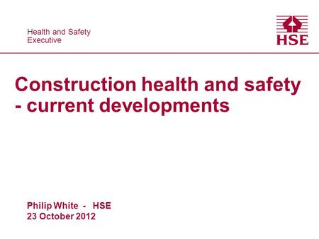 Health and Safety Executive Health and Safety Executive Construction health and safety - current developments Philip White - HSE 23 October 2012.