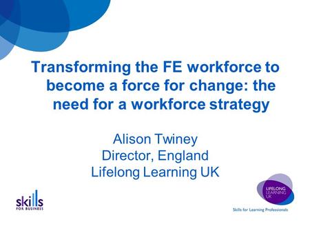 Transforming the FE workforce to become a force for change: the need for a workforce strategy Alison Twiney Director, England Lifelong Learning UK.