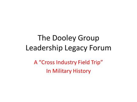 The Dooley Group Leadership Legacy Forum A “Cross Industry Field Trip” In Military History.