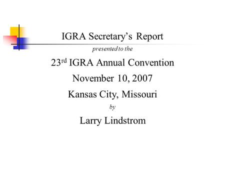 IGRA Secretary’s Report presented to the 23 rd IGRA Annual Convention November 10, 2007 Kansas City, Missouri by Larry Lindstrom.