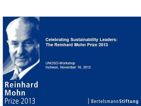 Celebrating Sustainability Leaders: The Reinhard Mohn Prize 2013 UNOSD-Workshop Incheon, November 16, 2012.