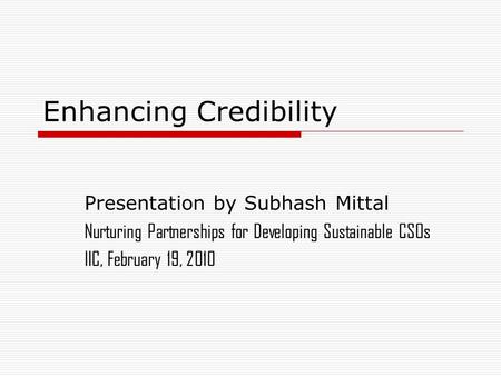 Enhancing Credibility Presentation by Subhash Mittal Nurturing Partnerships for Developing Sustainable CSOs IIC, February 19, 2010.