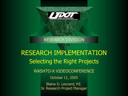 RESEARCH IMPLEMENTATION Selecting the Right Projects RESEARCH DIVISION WASHTO-X VIDEOCONFERENCE October 11, 2005 Blaine D. Leonard, P.E. Sr. Research Project.