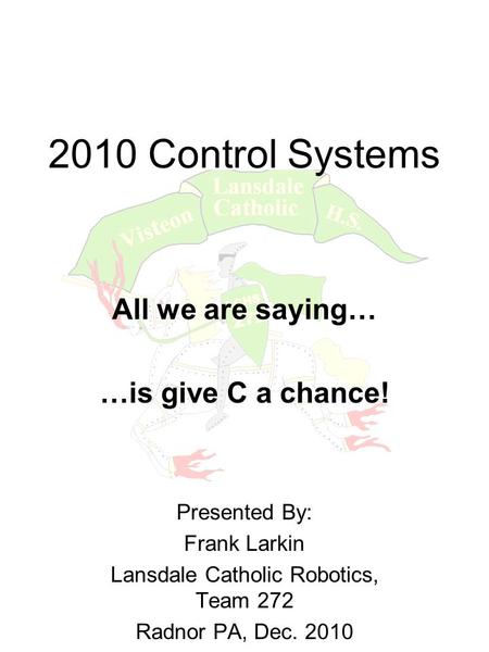 2010 Control Systems All we are saying… …is give C a chance! Presented By: Frank Larkin Lansdale Catholic Robotics, Team 272 Radnor PA, Dec. 2010.