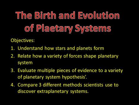 Objectives: 1.Understand how stars and planets form 2.Relate how a variety of forces shape planetary system 3.Evaluate multiple pieces of evidence to a.