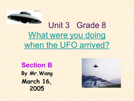 Unit 3 Grade 8 What were you doing when the UFO arrived? What were you doing when the UFO arrived? Section B By Mr.Wang March 16, 2005.