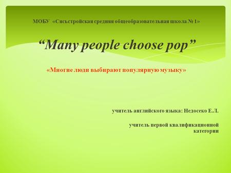 МОБУ «Сясьстройская средняя общеобразовательная школа № 1» “Many people choose pop” «Многие люди выбирают популярную музыку» учитель английского языка: