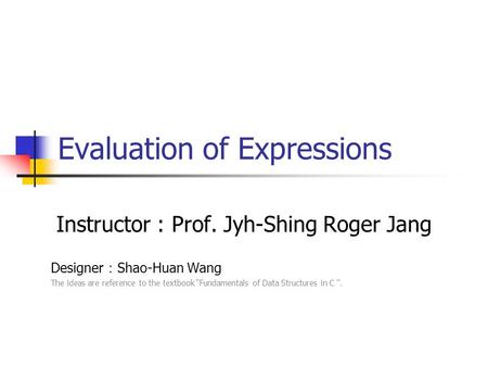 Evaluation of Expressions Instructor : Prof. Jyh-Shing Roger Jang Designer ： Shao-Huan Wang The ideas are reference to the textbook “Fundamentals of Data.