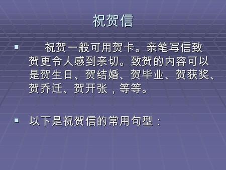 祝贺信  祝贺一般可用贺卡。亲笔写信致 贺更令人感到亲切。致贺的内容可以 是贺生日、贺结婚、贺毕业、贺获奖、 贺乔迁、贺开张，等等。  以下是祝贺信的常用句型：