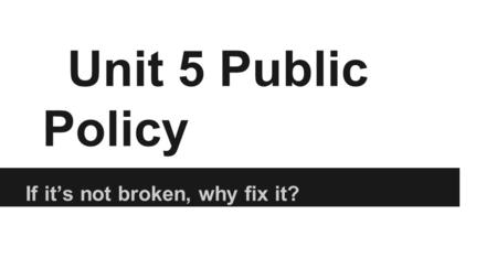 Unit 5 Public Policy If it’s not broken, why fix it?