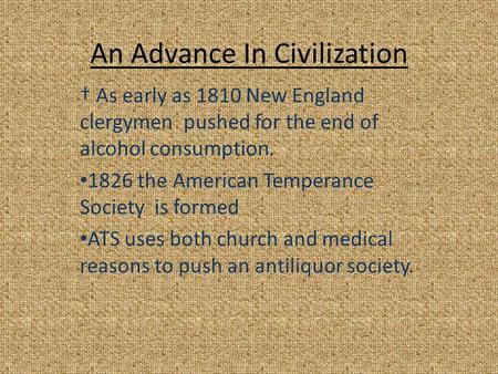 An Advance In Civilization † As early as 1810 New England clergymen pushed for the end of alcohol consumption. 1826 the American Temperance Society is.