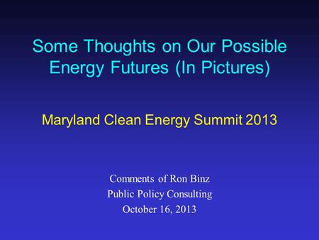 Some Thoughts on Our Possible Energy Futures (In Pictures) Maryland Clean Energy Summit 2013 Comments of Ron Binz Public Policy Consulting October 16,