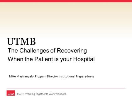 Working Together to Work Wonders. UTMB The Challenges of Recovering When the Patient is your Hospital Mike Mastrangelo: Program Director Institutional.