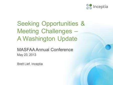 Seeking Opportunities & Meeting Challenges – A Washington Update MASFAA Annual Conference May 23, 2013 Brett Lief, Inceptia.