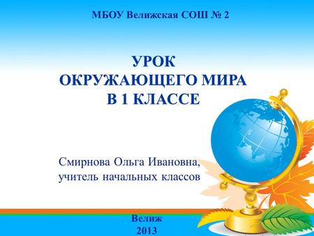 МБОУ Велижская СОШ № 2 УРОК ОКРУЖАЮЩЕГО МИРА В 1 КЛАССЕ Смирнова Ольга Ивановна, учитель начальных классов Велиж 2013.