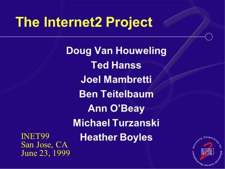 The Internet2 Project Doug Van Houweling Ted Hanss Joel Mambretti Ben Teitelbaum Ann O’Beay Michael Turzanski Heather Boyles INET99 San Jose, CA June 23,