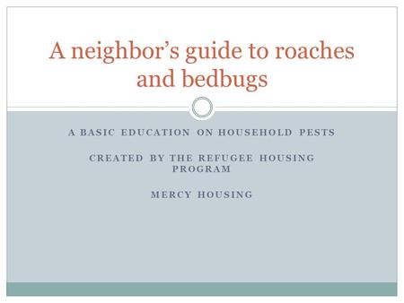 A BASIC EDUCATION ON HOUSEHOLD PESTS CREATED BY THE REFUGEE HOUSING PROGRAM MERCY HOUSING A neighbor’s guide to roaches and bedbugs.