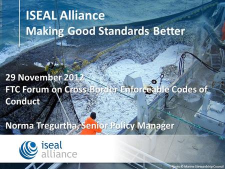 ISEAL Alliance Making Good Standards Better Photo © Marine Stewardship Council 29 November 2012 FTC Forum on Cross-Border Enforceable Codes of Conduct.