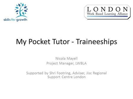 My Pocket Tutor - Traineeships Nicola Mayell Project Manager, LWBLA Supported by Shri Footring, Adviser, Jisc Regional Support Centre London.