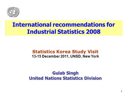 1 Statistics Korea Study Visit 13-15 December 2011, UNSD, New York Gulab Singh United Nations Statistics Division International recommendations for Industrial.