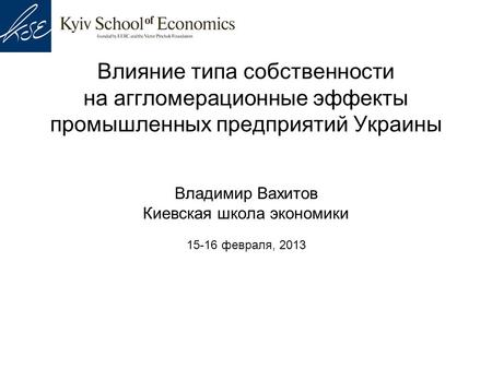 Влияние типа собственности на аггломерационные эффекты промышленных предприятий Украины Владимир Вахитов Киевская школа экономики 15-16 февраля, 2013.