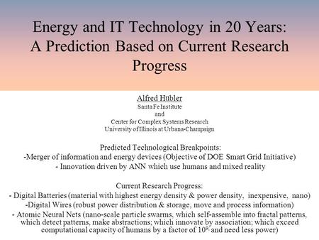 Energy and IT Technology in 20 Years: A Prediction Based on Current Research Progress Alfred Hübler Santa Fe Institute and Center for Complex Systems Research.