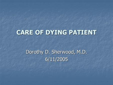 CARE OF DYING PATIENT Dorothy D. Sherwood, M.D. 6/11/2005.