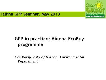 GPP in practice: Vienna EcoBuy programme Eva Persy, City of Vienna, Environmental Department Tallinn GPP Seminar, May 2013.