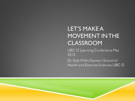 LET’S MAKE A MOVEMENT IN THE CLASSROOM UBC O Learning Conference May 2015 Dr. Sally Willis-Stewart, School of Health and Exercise Sciences, UBC O.