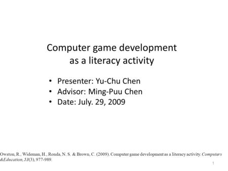 Computer game development as a literacy activity Presenter: Yu-Chu Chen Advisor: Ming-Puu Chen Date: July. 29, 2009 1 Owston, R., Wideman, H., Ronda, N.