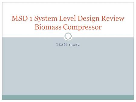 TEAM 13432 MSD 1 System Level Design Review Biomass Compressor.