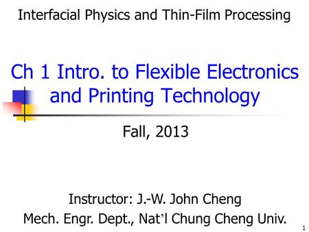 1 Fall, 2013 Instructor: J.-W. John Cheng Mech. Engr. Dept., Nat ’ l Chung Cheng Univ. Interfacial Physics and Thin-Film Processing Ch 1 Intro. to Flexible.