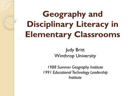 Geography and Disciplinary Literacy in Elementary Classrooms Judy Britt Winthrop University 1988 Summer Geography Institute 1991 Educational Technology.