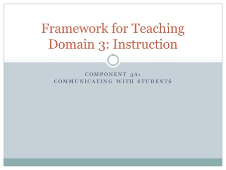 COMPONENT 3A: COMMUNICATING WITH STUDENTS Framework for Teaching Domain 3: Instruction.