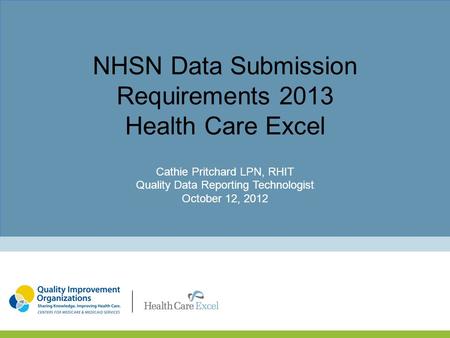 NHSN Data Submission Requirements 2013 Health Care Excel Cathie Pritchard LPN, RHIT Quality Data Reporting Technologist October 12, 2012.