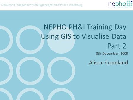 Delivering independent intelligence for health and wellbeing NEPHO PH&I Training Day Using GIS to Visualise Data Part 2 8th December, 2009 Alison Copeland.