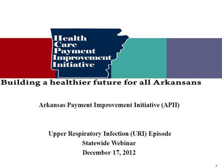 0 0 Arkansas Payment Improvement Initiative (APII) Upper Respiratory Infection (URI) Episode Statewide Webinar December 17, 2012.