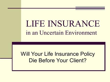 LIFE INSURANCE in an Uncertain Environment Will Your Life Insurance Policy Die Before Your Client?