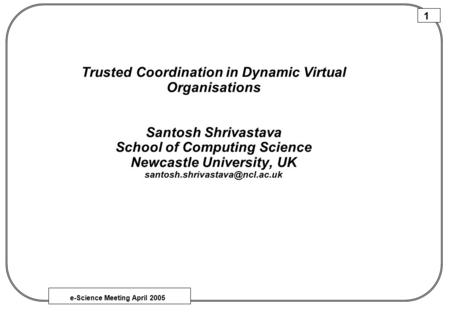 E-Science Meeting April 2005 1 Trusted Coordination in Dynamic Virtual Organisations Santosh Shrivastava School of Computing Science Newcastle University,