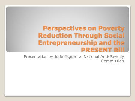 Perspectives on Poverty Reduction Through Social Entrepreneurship and the PRESENT Bill Presentation by Jude Esguerra, National Anti-Poverty Commission.