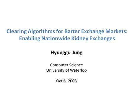 Clearing Algorithms for Barter Exchange Markets: Enabling Nationwide Kidney Exchanges Hyunggu Jung Computer Science University of Waterloo Oct 6, 2008.