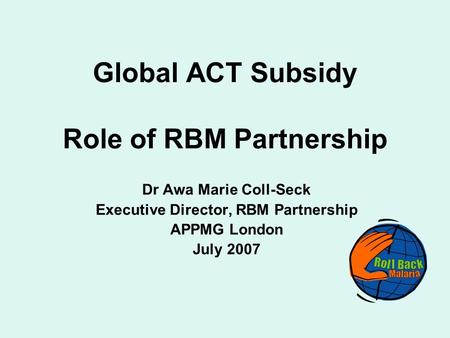 Global ACT Subsidy Role of RBM Partnership Dr Awa Marie Coll-Seck Executive Director, RBM Partnership APPMG London July 2007.