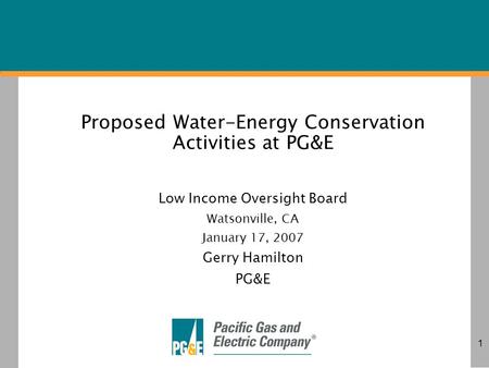 1 Proposed Water-Energy Conservation Activities at PG&E Low Income Oversight Board Watsonville, CA January 17, 2007 Gerry Hamilton PG&E.