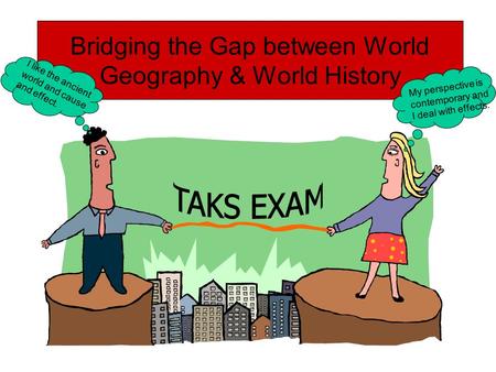 Bridging the Gap between World Geography & World History My perspective is contemporary and I deal with effects. I like the ancient world and cause and.