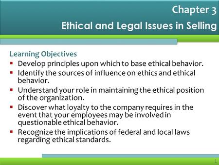 1 Ethical and Legal Issues in Selling Learning Objectives  Develop principles upon which to base ethical behavior.  Identify the sources of influence.