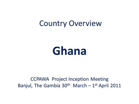 Country Overview Ghana CCPAWA Project Inception Meeting Banjul, The Gambia 30 th March – 1 st April 2011.