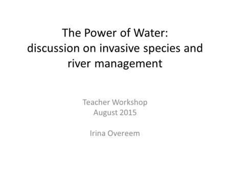 The Power of Water: discussion on invasive species and river management Teacher Workshop August 2015 Irina Overeem.