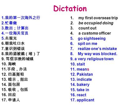 Dictation 1. 我的第一次海外之行 2. 忙着做 3. 数出；计算出 4. 一位海关官员 5. 去观光 6. 朝我吐口水 7. 意识到错误 8. 我的道被截（堵）了 9. 笃信宗教的城镇 10. 海峡 11. 手段，办法 12. 巴基斯坦 13. 暗示，指出 14. 面包房 15. 吸收，包括.